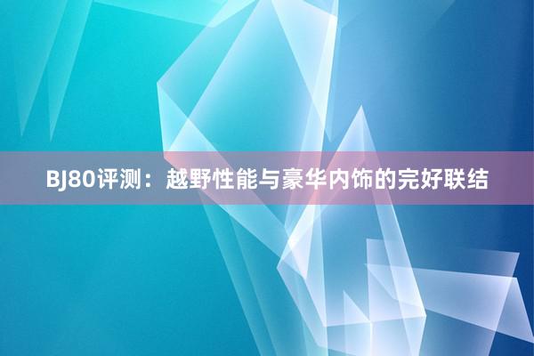 BJ80评测：越野性能与豪华内饰的完好联结