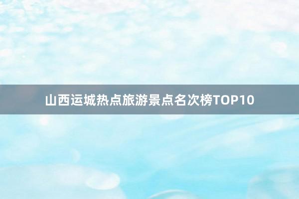 山西运城热点旅游景点名次榜TOP10