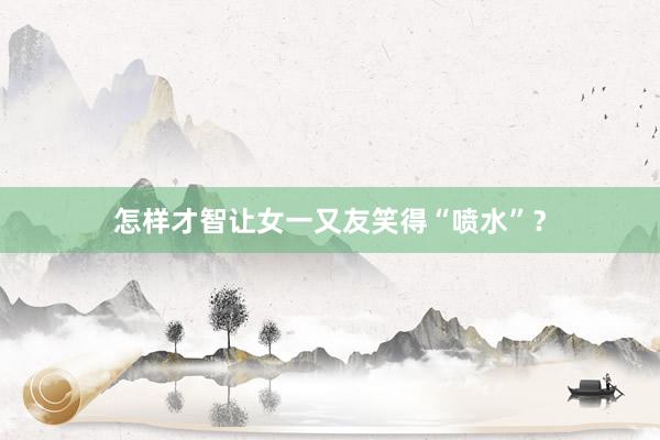 怎样才智让女一又友笑得“喷水”？